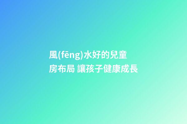 風(fēng)水好的兒童房布局 讓孩子健康成長